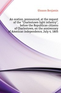 An oration, pronounced, at the request of the "Charlestown light infantry", before the Republican citizens of Charlestown, on the anniversary of American independence, July 4, 1805 фото книги