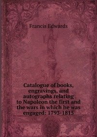 Catalogue of books, engravings, and autographs relating to Napoleon the first and the wars in which he was engaged: 1793-1815 фото книги