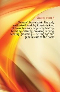 Gleason's horse book. The only authorized work by America's king of horse tamers, comprising history, breeding, training, breaking, buying, feeding, grooming, ... telling age and general care of the horse фото книги