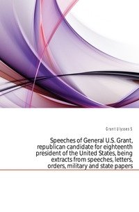 Speeches of General U.S. Grant, republican candidate for eighteenth president of the United States, being extracts from speeches, letters, orders, military and state papers фото книги