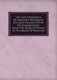 Life And Campaigns Of Napoleon Bonaparte, Giving An Account Of All His Engagements, From The Siege Of Toulon To The Battle Of Waterloo фото книги