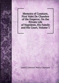Memoirs of Constant, First Valet De Chambre of the Emperor, On the Private Life of Napoleon, His Family and His Court, Volume 1 фото книги