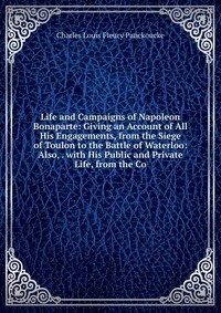 Life and Campaigns of Napoleon Bonaparte: Giving an Account of All His Engagements, from the Siege of Toulon to the Battle of Waterloo: Also, . with His Public and Private Life, from the Co фото книги