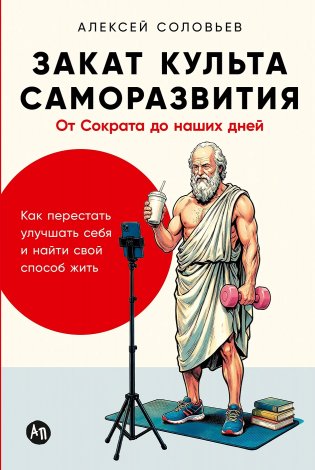 Закат культа саморазвития. Как перестать улучшать себя и найти свой способ жить. От Сократа до наших дней фото книги