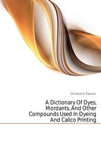 A Dictionary Of Dyes, Mordants, And Other Compounds Used In Dyeing And Calico Printing фото книги