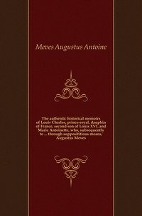 The authentic historical memoirs of Louis Charles, prince-royal, dauphin of France, second son of Louis XVI. and Marie Antoinette, who, subsequently to ... through supposititious means, Augustus Meves фото книги