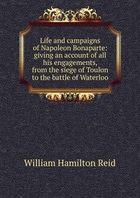 Life and campaigns of Napoleon Bonaparte: giving an account of all his engagements, from the siege of Toulon to the battle of Waterloo фото книги
