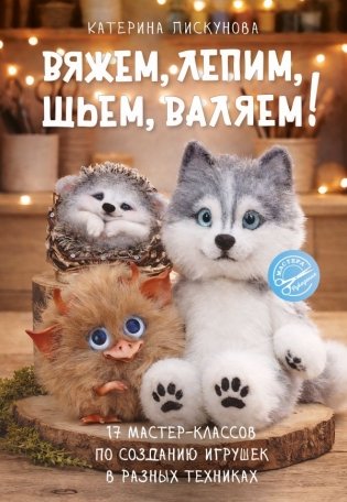 Вяжем, лепим, шьем, валяем! 17 мастер-классов по созданию игрушек в разных техниках фото книги