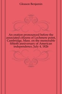 An oration pronounced before the associated citizens of Lechmere point, Cambridge, Mass. on the memorable fiftieth anniversary of American independence, July 4, 1826 фото книги