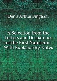 A Selection from the Letters and Despatches of the First Napoleon: With Explanatory Notes фото книги